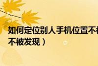 如何定位别人手机位置不被发现（怎么定位别人的手机位置不被发现）