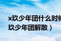 x玖少年团什么时候解散的?为什么解散?（x玖少年团解散）