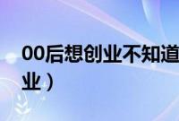 00后想创业不知道从哪儿入手（00后怎么创业）