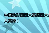 中国地形图四大高原四大盆地三大平原丘陵（中国地形图四大高原）
