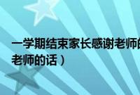 一学期结束家长感谢老师的话怎么写（一学期结束家长感谢老师的话）