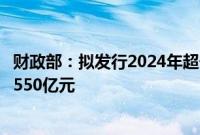 财政部：拟发行2024年超长期特别国债（四期），面值总额550亿元