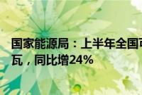 国家能源局：上半年全国可再生能源发电新增装机1.34亿千瓦，同比增24%