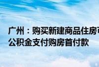 广州:购买新建商品住房可申请提取本人及其配偶名下住房公积金支付购房首付款