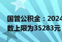 国管公积金：2024住房公积金年度月缴存基数上限为35283元