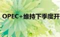 OPEC+维持下季度开始恢复石油产量的计划