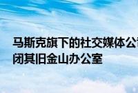 马斯克旗下的社交媒体公司X据悉计划“在未来几周内”关闭其旧金山办公室