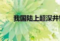 我国陆上超深井钻探速度创造新纪录