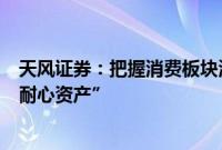 天风证券:把握消费板块波动率阶段放大机会,配置仍是“耐心资产”