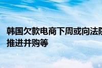 韩国欠款电商下周或向法院提交自救方案,包括吸引新投资、推进并购等