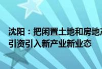 沈阳：把闲置土地和房地产停缓建项目作为重要资源，招商引资引入新产业新业态
