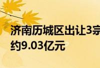 济南历城区出让3宗住宅用地，共计成交总价约9.03亿元