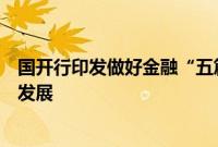 国开行印发做好金融“五篇大文章”总体方案，服务高质量发展