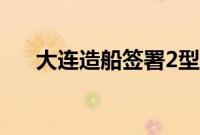 大连造船签署2型10艘原油船建造合同