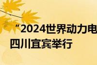 “2024世界动力电池大会”将于9月1-2日在四川宜宾举行
