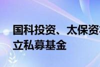 国科投资、太保资本等出资15亿元在深圳成立私募基金