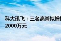 科大讯飞：三名高管拟增持公司股份，合计增持金额不低于2000万元