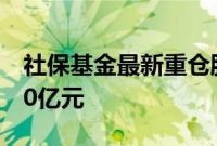 社保基金最新重仓股曝光,持仓多只股票超10亿元