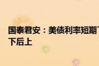 国泰君安：美债利率短期下行后仍将高位震荡，美股预计先下后上