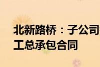 北新路桥：子公司签订29.8亿元建设项目施工总承包合同