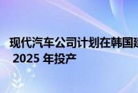 现代汽车公司计划在韩国建造首家电动汽车专用工厂 目标是 2025 年投产
