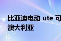比亚迪电动 ute 可能要到 2025 年才能进入澳大利亚