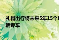 礼帽出行将未来5年15个城市运营 并将在全国投放超过3万辆专车